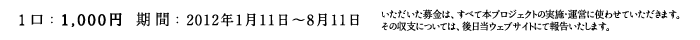 1口:1000円 期間:2012年1月11日〜8月11日　いただいた募金は、すべて本プロジェクトの実施・運営に使わせていただきます。その収支については、後日当ウェブサイトにて報告いたします。